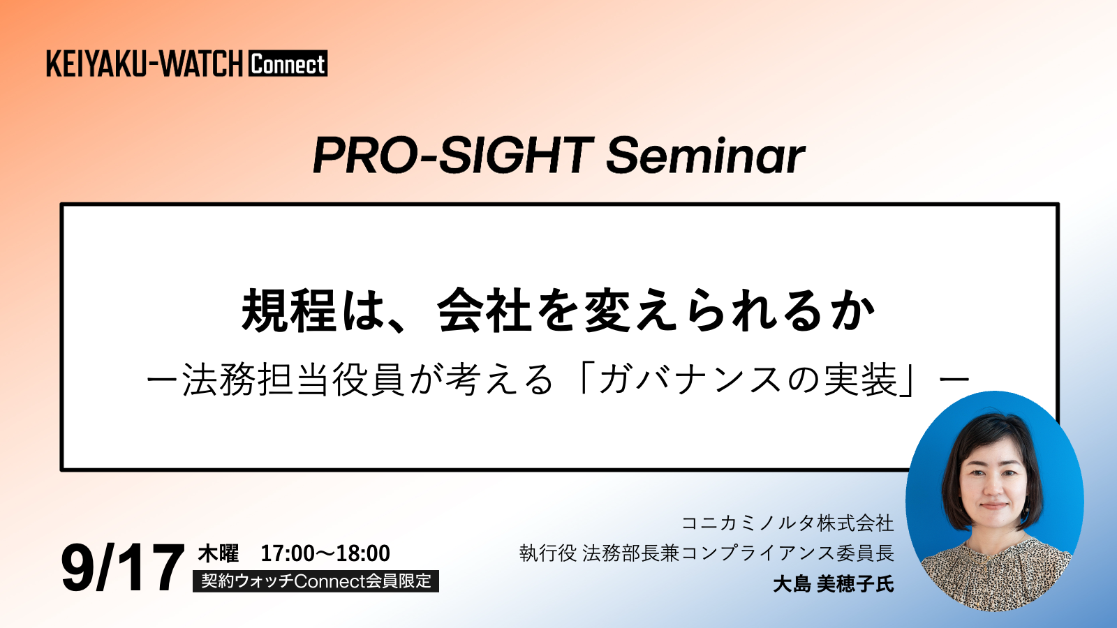 PRO-SIGHT Seminar「規程は、会社を変えられるか？法務担当役員が考える「ガバナンスの実装」 」です。2026年9月17日17時開催。契約ウォッチConnectが運営しております本セミナーPRO-SIGHT Seminar は、 実務の第一線で意思決定を担ってきたプロフェッショナルの「視座（SIGHT）」に触れる場です。ここでは、ノウハウや正解を提示することを目的としていません。登壇者がこれまでの経験の中で考え続けてきた「判断の前提」や「問い」を共有します。すべての参加者が同じ結論に至る必要はありません。日々の考えや判断をアップグレードするための視点を持ち帰っていただく会です。