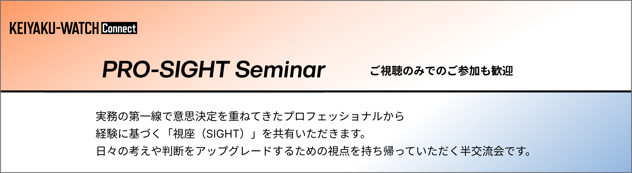 PRO-SIGHT Seminar とは「契約ウォッチConnect会員限定」のセミナーです。実務の第一線で意思決定を重ねてきたプロフェッショナルから経験に基づく「視座（SIGHT）」を共有いただき、日々の考えや判断をアップグレードするための視点を持ち帰っていただく半交流会です。毎月開催・ご視聴のみでのご参加も歓迎いたします。