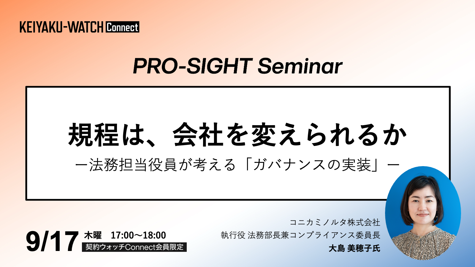 PRO-SIGHT Seminar「規程は、会社を変えられるか？法務担当役員が考える「ガバナンスの実装」 」です。2026年9月17日17時開催。契約ウォッチConnectが運営しております本セミナーPRO-SIGHT Seminar は、 実務の第一線で意思決定を担ってきたプロフェッショナルの「視座（SIGHT）」に触れる場です。ここでは、ノウハウや正解を提示することを目的としていません。登壇者がこれまでの経験の中で考え続けてきた「判断の前提」や「問い」を共有します。すべての参加者が同じ結論に至る必要はありません。日々の考えや判断をアップグレードするための視点を持ち帰っていただく会です。